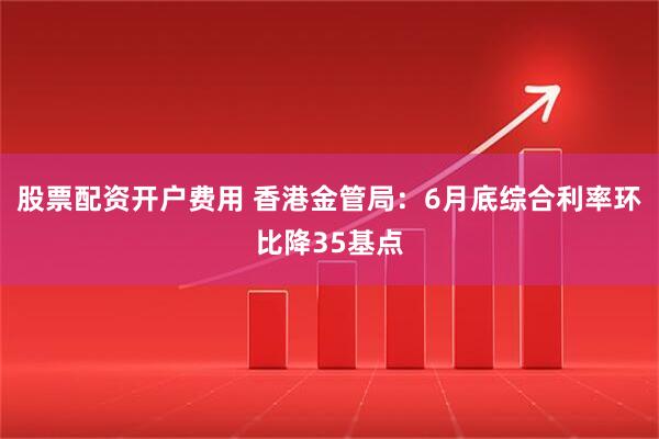 股票配资开户费用 香港金管局：6月底综合利率环比降35基点