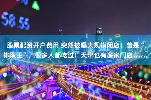 股票配资开户费用 突然被曝大规模闭店！曾是“排队王”，很多人都吃过！天津也有多家门店……
