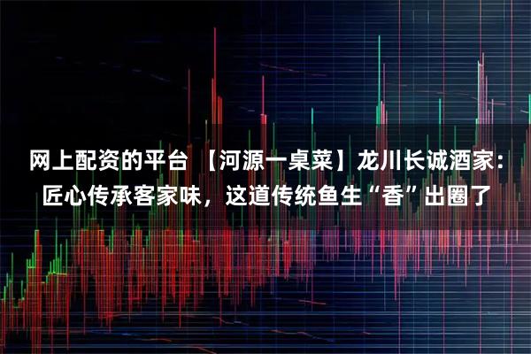 网上配资的平台 【河源一桌菜】龙川长诚酒家：匠心传承客家味，这道传统鱼生“香”出圈了