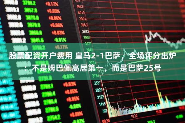 股票配资开户费用 皇马2-1巴萨，全场评分出炉：不是姆巴佩高居第一，而是巴萨25号