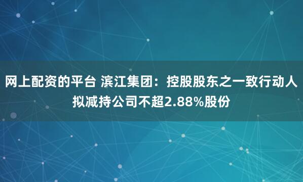 网上配资的平台 滨江集团：控股股东之一致行动人拟减持公司不超2.88%股份