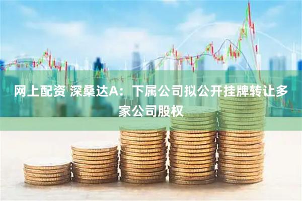 网上配资 深桑达A：下属公司拟公开挂牌转让多家公司股权