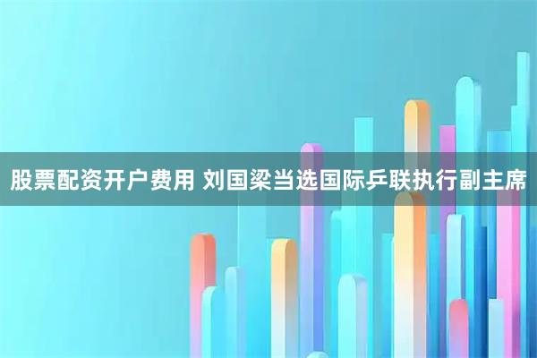 股票配资开户费用 刘国梁当选国际乒联执行副主席