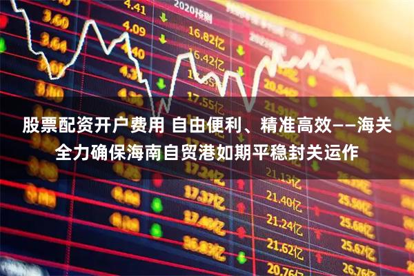 股票配资开户费用 自由便利、精准高效——海关全力确保海南自贸港如期平稳封关运作