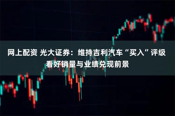 网上配资 光大证券：维持吉利汽车“买入”评级 看好销量与业绩兑现前景