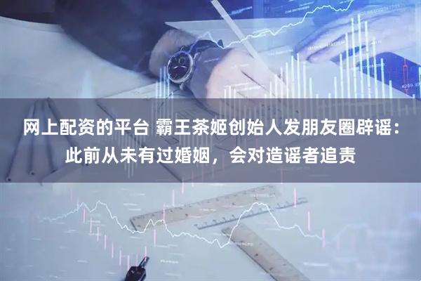 网上配资的平台 霸王茶姬创始人发朋友圈辟谣：此前从未有过婚姻，会对造谣者追责