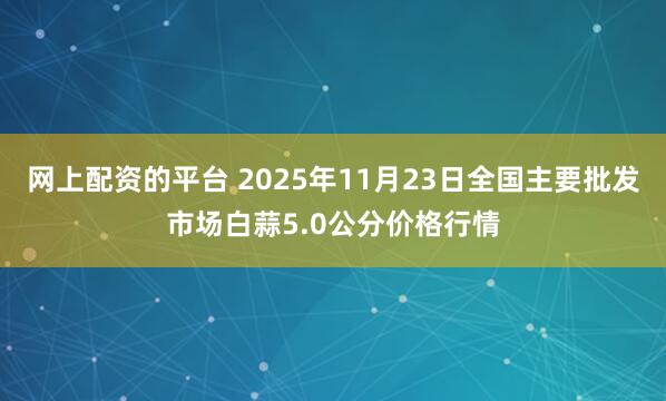 网上配资的平台 2025年11月23日全国主要批发市场白蒜5.0公分价格行情