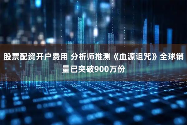 股票配资开户费用 分析师推测《血源诅咒》全球销量已突破900万份