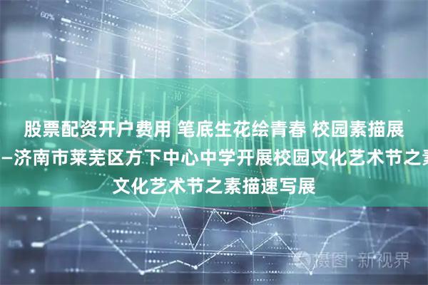 股票配资开户费用 笔底生花绘青春 校园素描展圆满落幕——济南市莱芜区方下中心中学开展校园文化艺术节之素描速写展