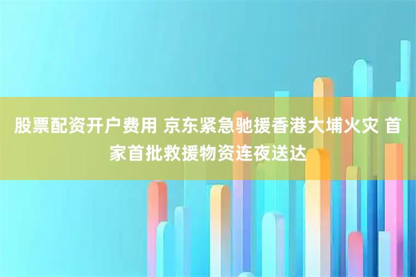股票配资开户费用 京东紧急驰援香港大埔火灾 首家首批救援物资连夜送达