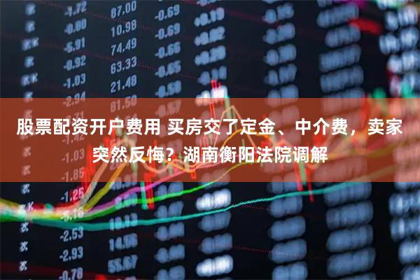 股票配资开户费用 买房交了定金、中介费，卖家突然反悔？湖南衡阳法院调解