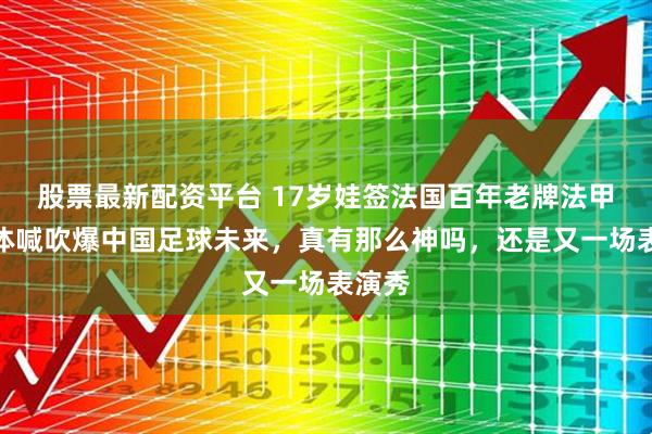 股票最新配资平台 17岁娃签法国百年老牌法甲，媒体喊吹爆中国足球未来，真有那么神吗，还是又一场表演秀
