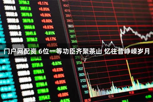 门户网配资 6位一等功臣齐聚茶山 忆往昔峥嵘岁月