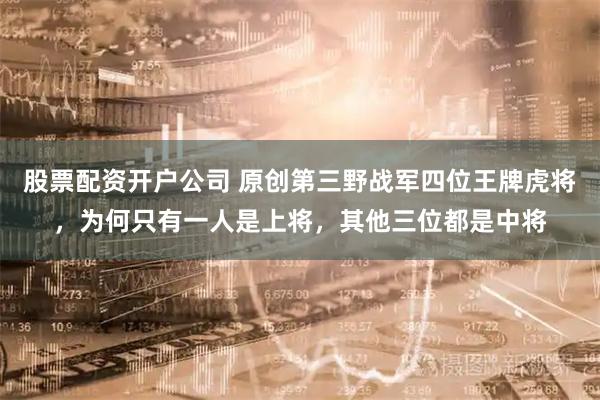 股票配资开户公司 原创第三野战军四位王牌虎将，为何只有一人是上将，其他三位都是中将