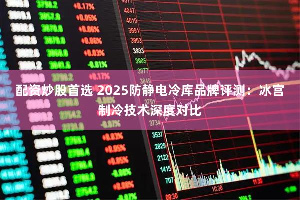 配资炒股首选 2025防静电冷库品牌评测：冰宫制冷技术深度对比