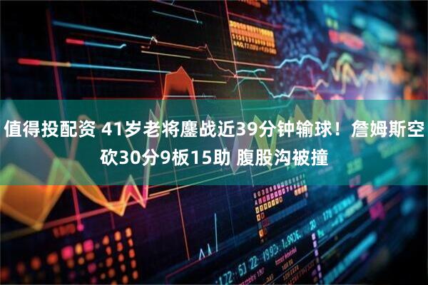值得投配资 41岁老将鏖战近39分钟输球!詹姆斯空砍30分9板15助 腹股沟被撞