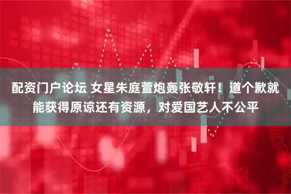 配资门户论坛 女星朱庭萱炮轰张敬轩！道个歉就能获得原谅还有资源，对爱国艺人不公平