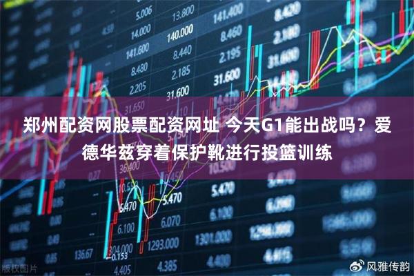 郑州配资网股票配资网址 今天G1能出战吗？爱德华兹穿着保护靴进行投篮训练