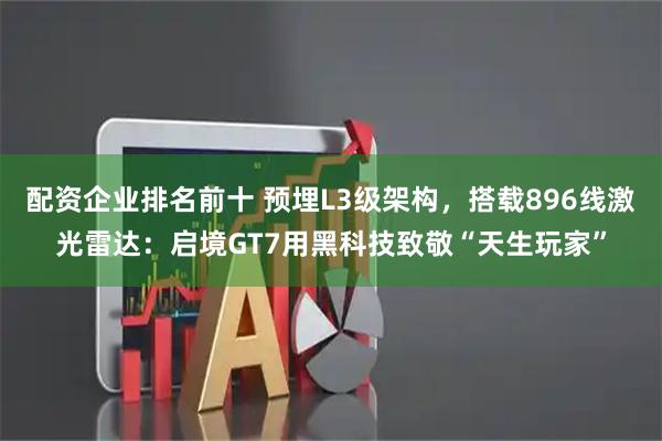 配资企业排名前十 预埋L3级架构，搭载896线激光雷达：启境GT7用黑科技致敬“天生玩家”