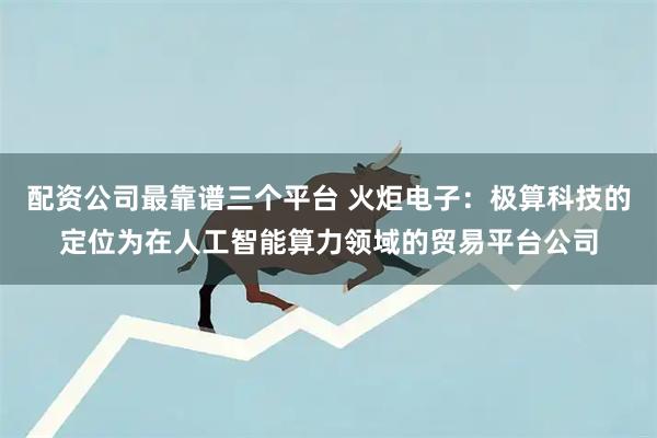 配资公司最靠谱三个平台 火炬电子：极算科技的定位为在人工智能算力领域的贸易平台公司