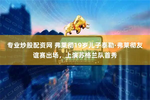 专业炒股配资网 弗莱彻19岁儿子泰勒·弗莱彻友谊赛出场，上演苏格兰队首秀