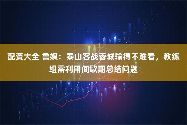 配资大全 鲁媒：泰山客战蓉城输得不难看，教练组需利用间歇期总结问题