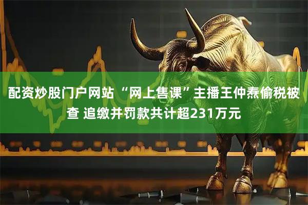 配资炒股门户网站 “网上售课”主播王仲焘偷税被查 追缴并罚款共计超231万元