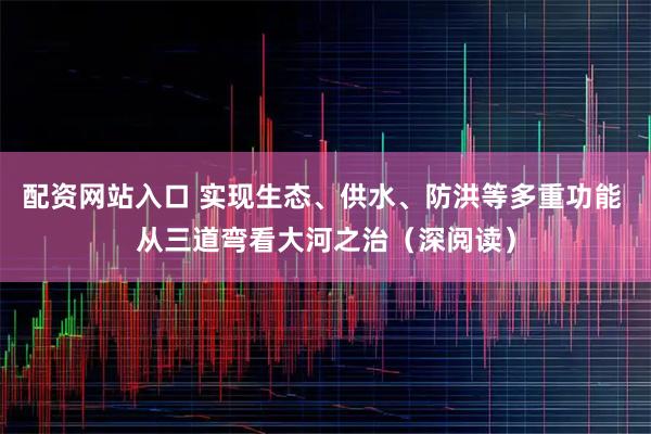 配资网站入口 实现生态、供水、防洪等多重功能 从三道弯看大河之治（深阅读）