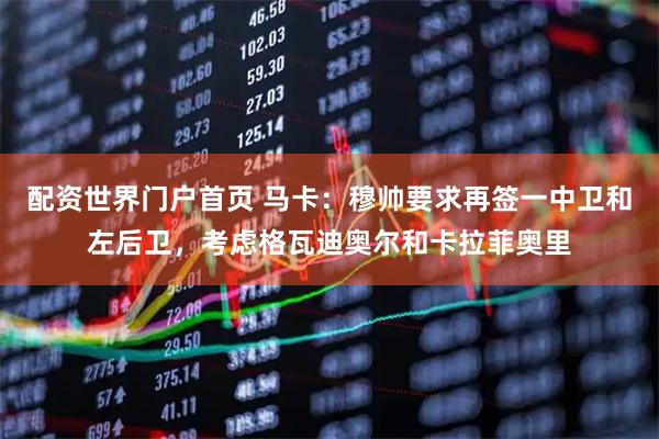 配资世界门户首页 马卡：穆帅要求再签一中卫和左后卫，考虑格瓦迪奥尔和卡拉菲奥里