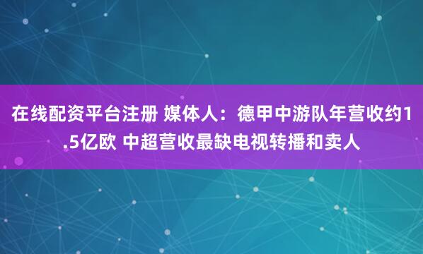 在线配资平台注册 媒体人：德甲中游队年营收约1.5亿欧 中超营收最缺电视转播和卖人