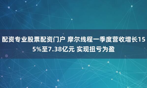 配资专业股票配资门户 摩尔线程一季度营收增长155%至7.38亿元 实现扭亏为盈