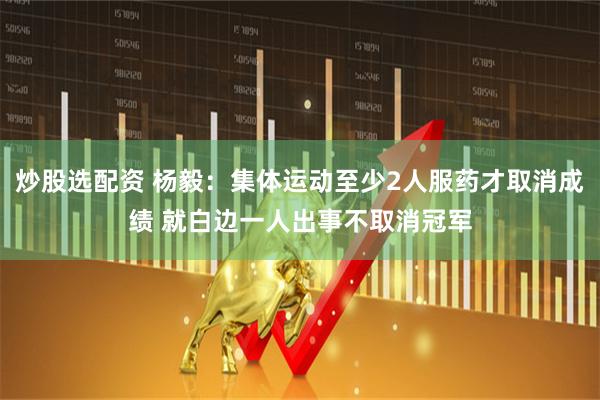 炒股选配资 杨毅：集体运动至少2人服药才取消成绩 就白边一人出事不取消冠军