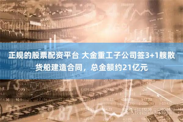 正规的股票配资平台 大金重工子公司签3+1艘散货船建造合同,总金额约21亿元
