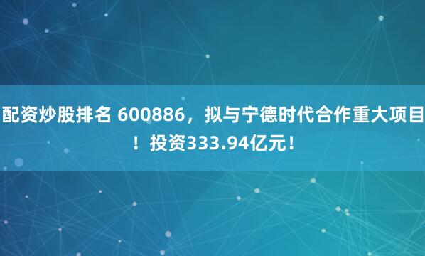 配资炒股排名 600886,拟与宁德时代合作重大项目!投资333.94亿元!